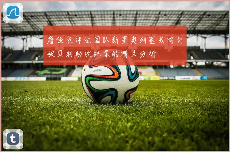 詹俊点评法国队新星奥利塞或将打破贝利助攻纪录的潜力分析