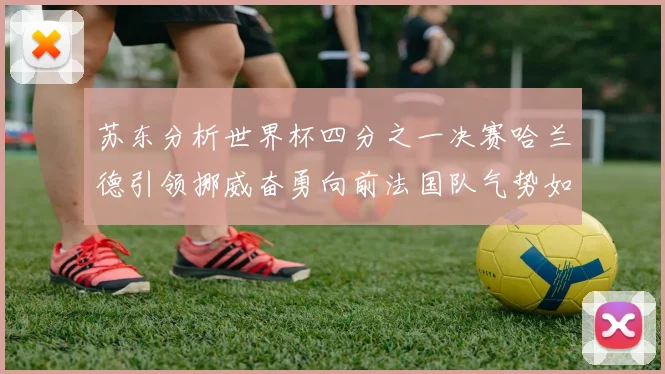 苏东分析世界杯四分之一决赛哈兰德引领挪威奋勇向前法国队气势如虹