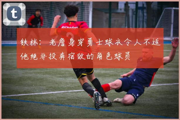 铁林：老詹身穿勇士球衣令人不适他绝非投奔宿敌的角色球员