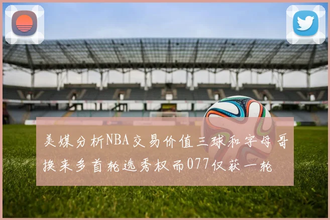 美媒分析NBA交易价值三球和字母哥换来多首轮选秀权而077仅获一轮