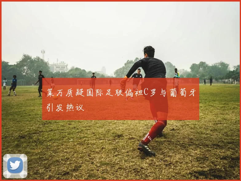 莱万质疑国际足联偏袒C罗与葡萄牙引发热议