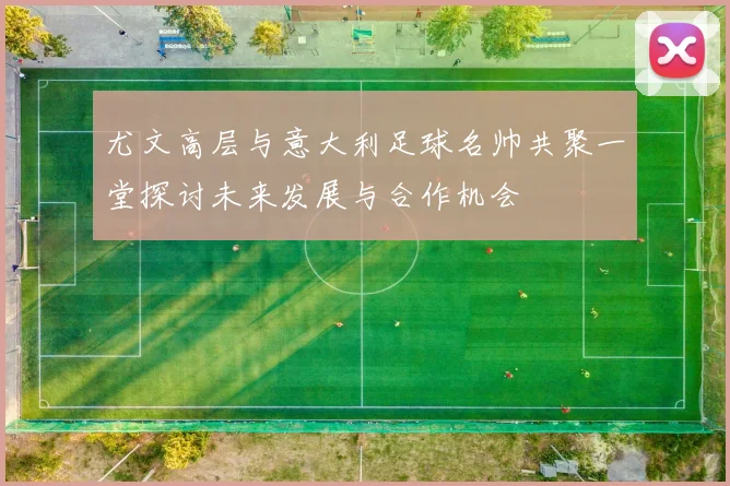 尤文高层与意大利足球名帅共聚一堂探讨未来发展与合作机会