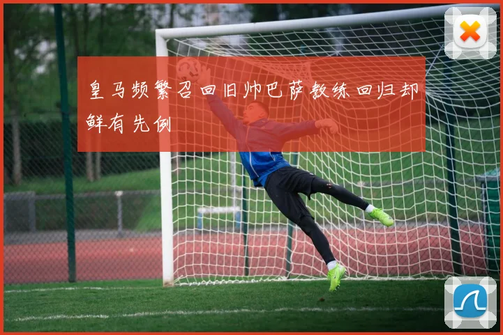 皇马频繁召回旧帅巴萨教练回归却鲜有先例