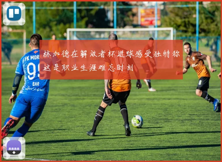 林加德在解放者杯进球感受独特称这是职业生涯难忘时刻