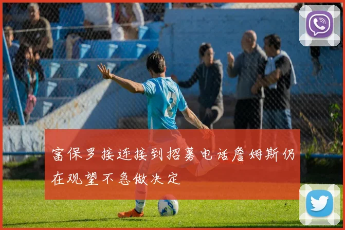 富保罗接连接到招募电话詹姆斯仍在观望不急做决定